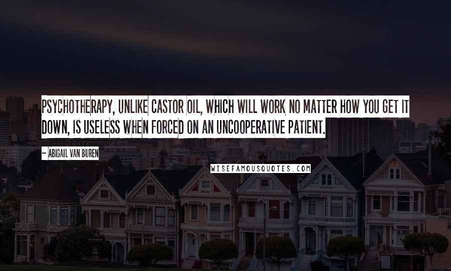 Abigail Van Buren Quotes: Psychotherapy, unlike castor oil, which will work no matter how you get it down, is useless when forced on an uncooperative patient.