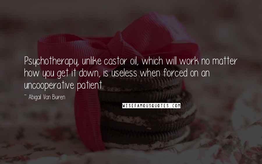 Abigail Van Buren Quotes: Psychotherapy, unlike castor oil, which will work no matter how you get it down, is useless when forced on an uncooperative patient.