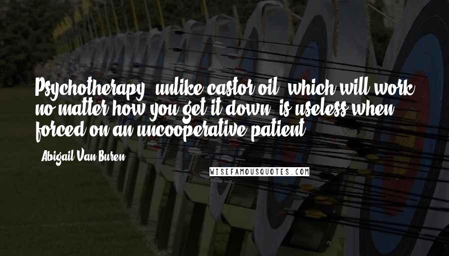 Abigail Van Buren Quotes: Psychotherapy, unlike castor oil, which will work no matter how you get it down, is useless when forced on an uncooperative patient.