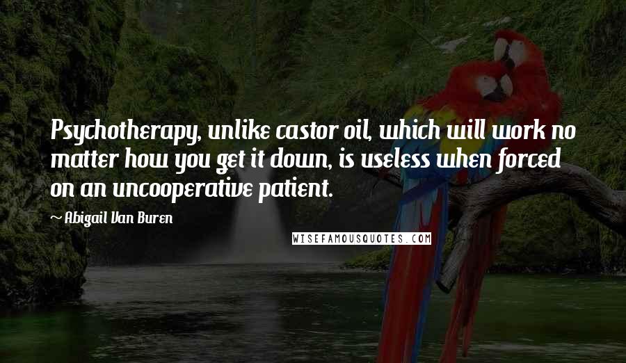 Abigail Van Buren Quotes: Psychotherapy, unlike castor oil, which will work no matter how you get it down, is useless when forced on an uncooperative patient.