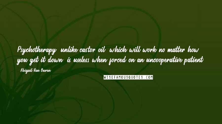 Abigail Van Buren Quotes: Psychotherapy, unlike castor oil, which will work no matter how you get it down, is useless when forced on an uncooperative patient.