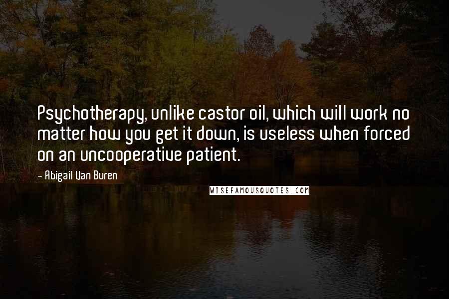 Abigail Van Buren Quotes: Psychotherapy, unlike castor oil, which will work no matter how you get it down, is useless when forced on an uncooperative patient.