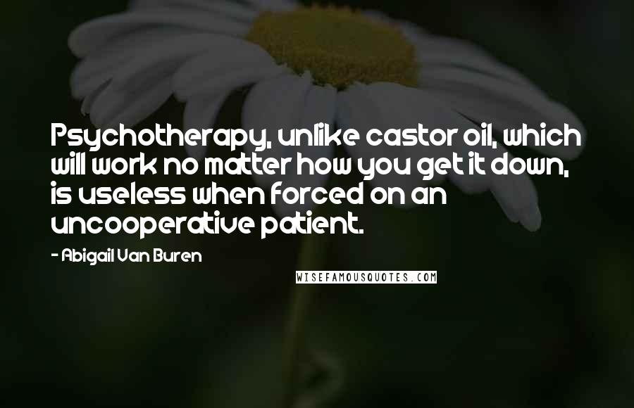 Abigail Van Buren Quotes: Psychotherapy, unlike castor oil, which will work no matter how you get it down, is useless when forced on an uncooperative patient.