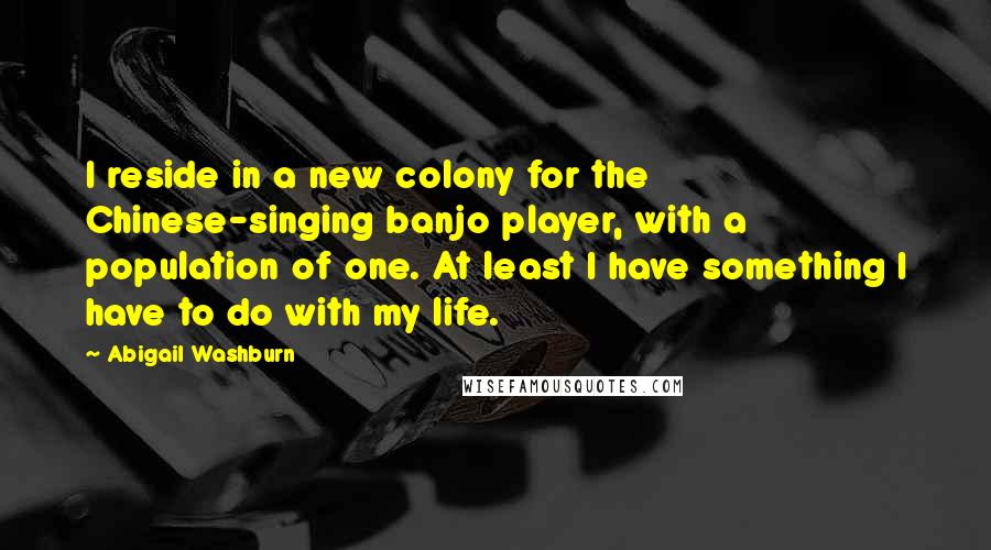 Abigail Washburn Quotes: I reside in a new colony for the Chinese-singing banjo player, with a population of one. At least I have something I have to do with my life.