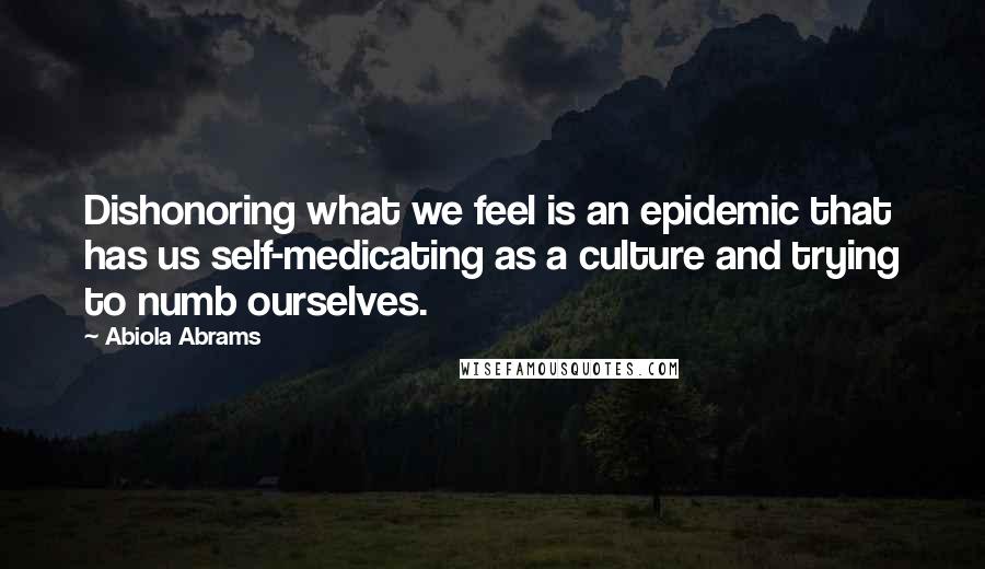 Abiola Abrams Quotes: Dishonoring what we feel is an epidemic that has us self-medicating as a culture and trying to numb ourselves.