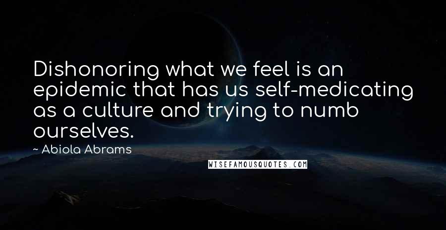 Abiola Abrams Quotes: Dishonoring what we feel is an epidemic that has us self-medicating as a culture and trying to numb ourselves.