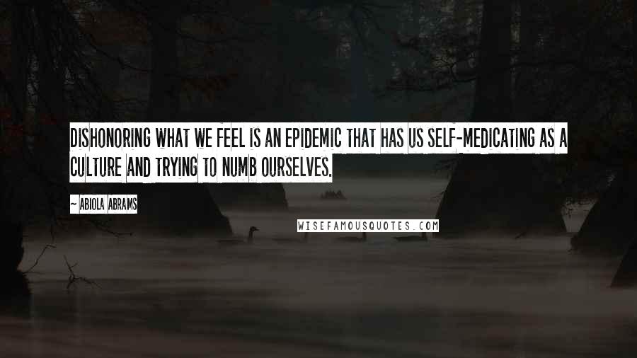 Abiola Abrams Quotes: Dishonoring what we feel is an epidemic that has us self-medicating as a culture and trying to numb ourselves.