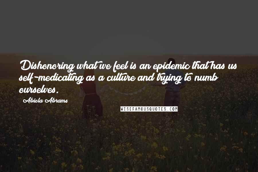 Abiola Abrams Quotes: Dishonoring what we feel is an epidemic that has us self-medicating as a culture and trying to numb ourselves.