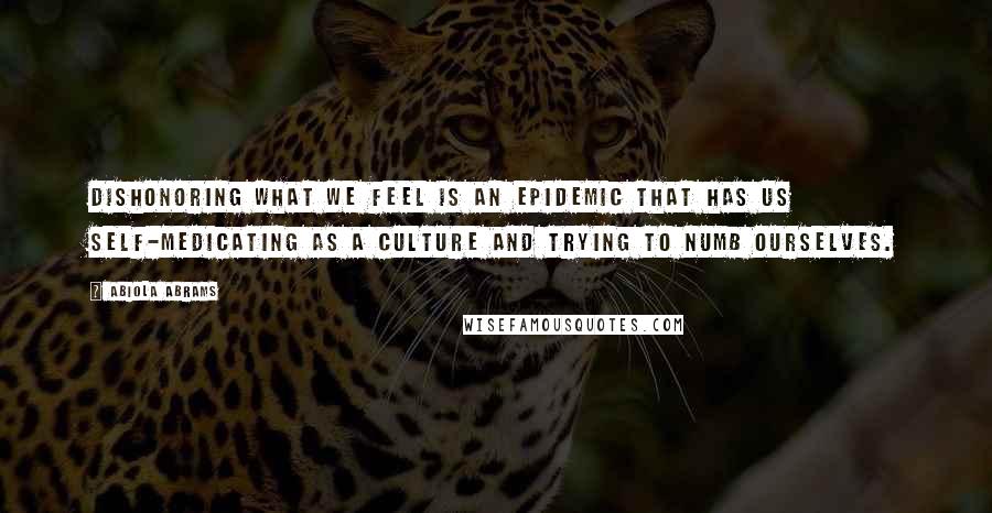 Abiola Abrams Quotes: Dishonoring what we feel is an epidemic that has us self-medicating as a culture and trying to numb ourselves.