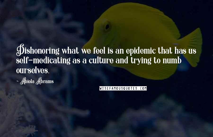 Abiola Abrams Quotes: Dishonoring what we feel is an epidemic that has us self-medicating as a culture and trying to numb ourselves.