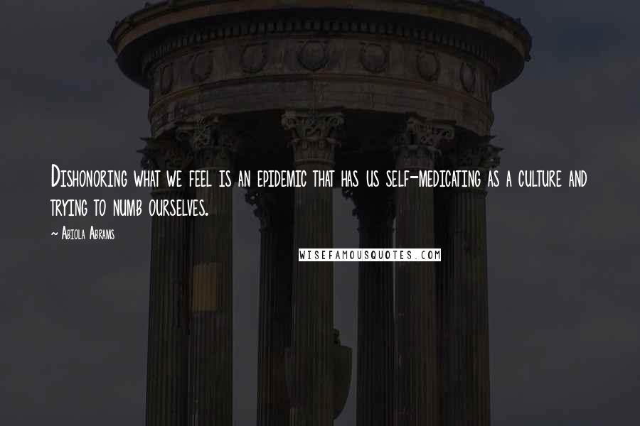 Abiola Abrams Quotes: Dishonoring what we feel is an epidemic that has us self-medicating as a culture and trying to numb ourselves.
