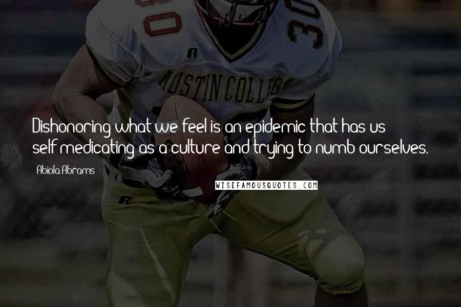 Abiola Abrams Quotes: Dishonoring what we feel is an epidemic that has us self-medicating as a culture and trying to numb ourselves.
