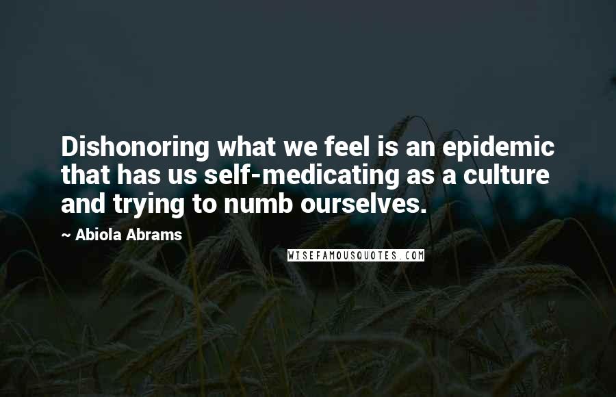 Abiola Abrams Quotes: Dishonoring what we feel is an epidemic that has us self-medicating as a culture and trying to numb ourselves.