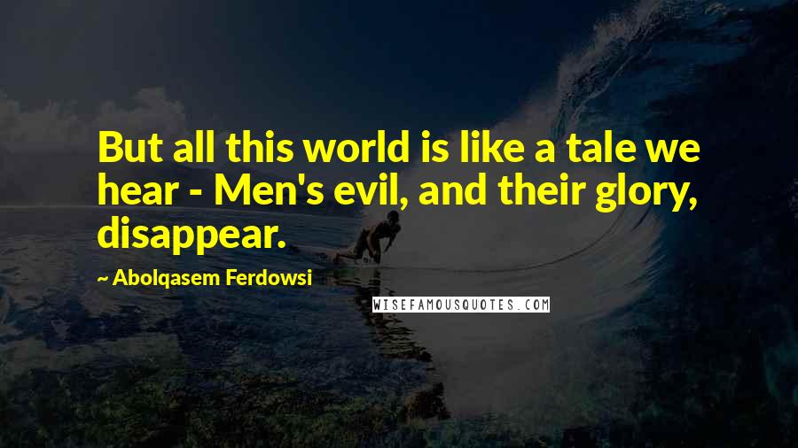 Abolqasem Ferdowsi Quotes: But all this world is like a tale we hear - Men's evil, and their glory, disappear.