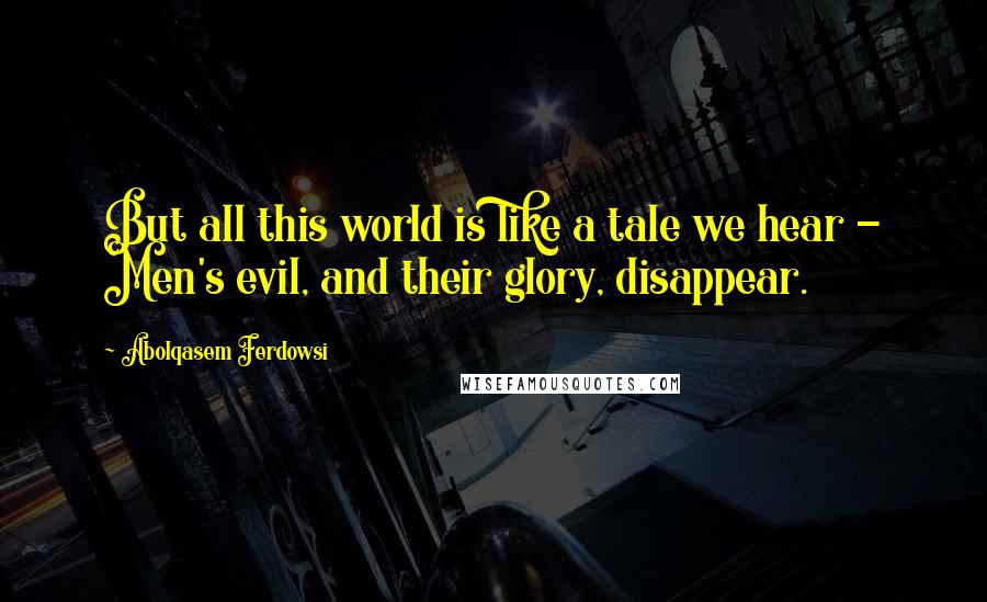 Abolqasem Ferdowsi Quotes: But all this world is like a tale we hear - Men's evil, and their glory, disappear.