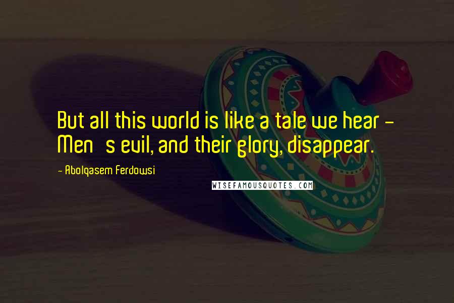 Abolqasem Ferdowsi Quotes: But all this world is like a tale we hear - Men's evil, and their glory, disappear.