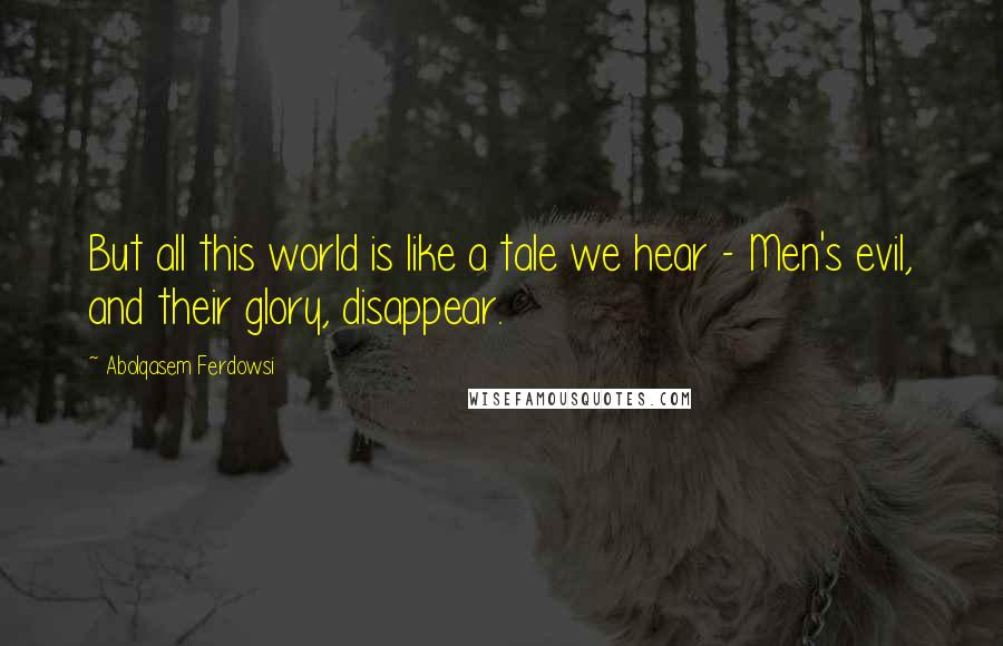 Abolqasem Ferdowsi Quotes: But all this world is like a tale we hear - Men's evil, and their glory, disappear.