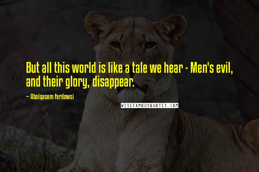 Abolqasem Ferdowsi Quotes: But all this world is like a tale we hear - Men's evil, and their glory, disappear.