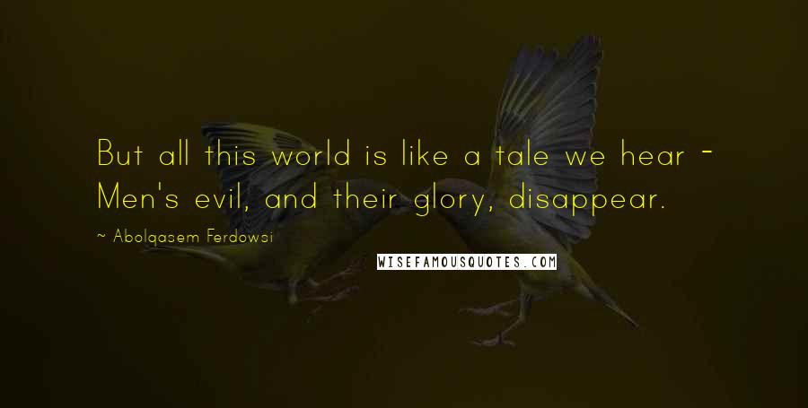 Abolqasem Ferdowsi Quotes: But all this world is like a tale we hear - Men's evil, and their glory, disappear.