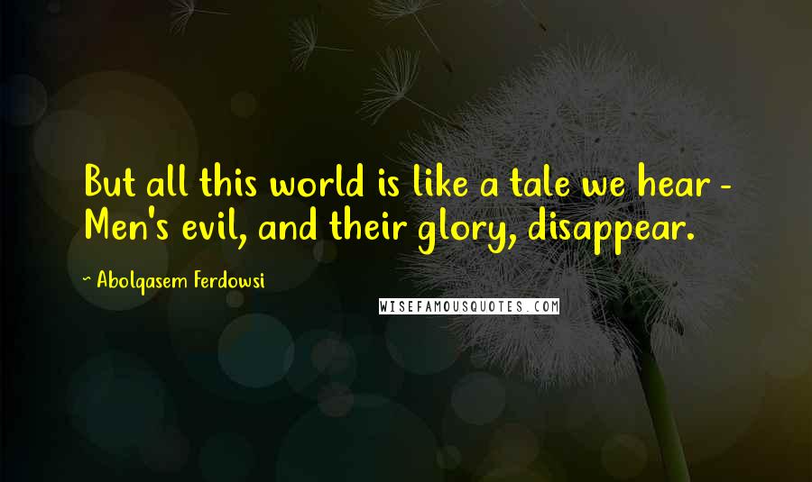 Abolqasem Ferdowsi Quotes: But all this world is like a tale we hear - Men's evil, and their glory, disappear.