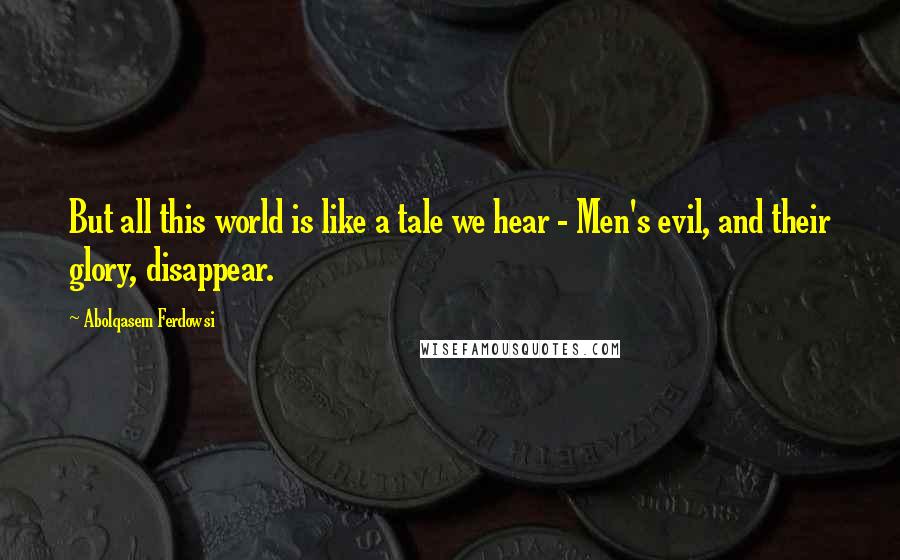 Abolqasem Ferdowsi Quotes: But all this world is like a tale we hear - Men's evil, and their glory, disappear.