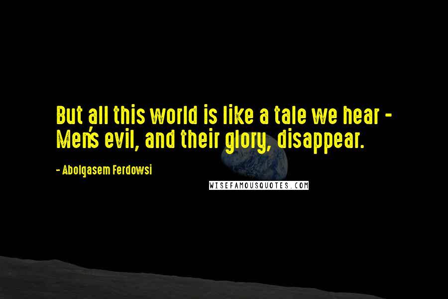 Abolqasem Ferdowsi Quotes: But all this world is like a tale we hear - Men's evil, and their glory, disappear.