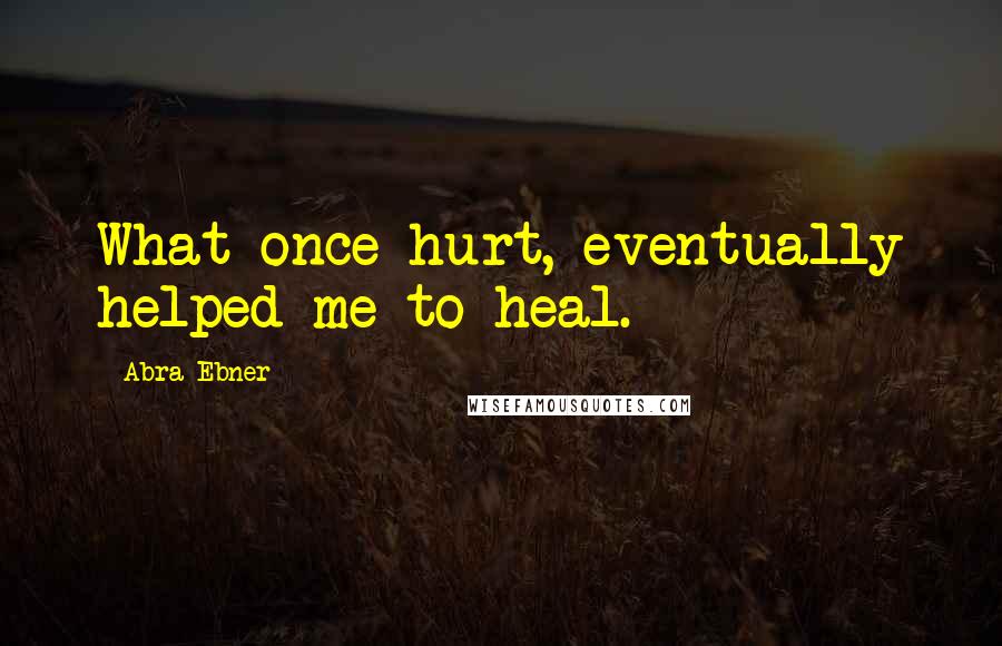 Abra Ebner Quotes: What once hurt, eventually helped me to heal.