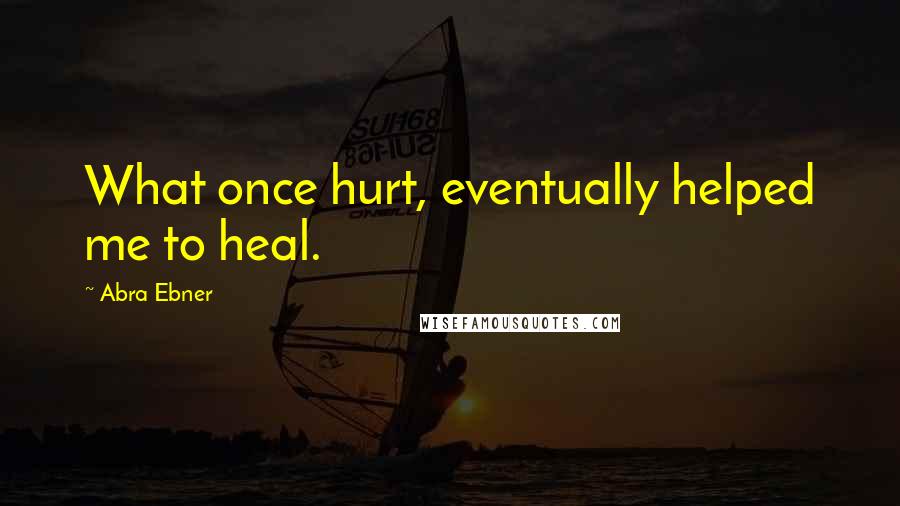 Abra Ebner Quotes: What once hurt, eventually helped me to heal.