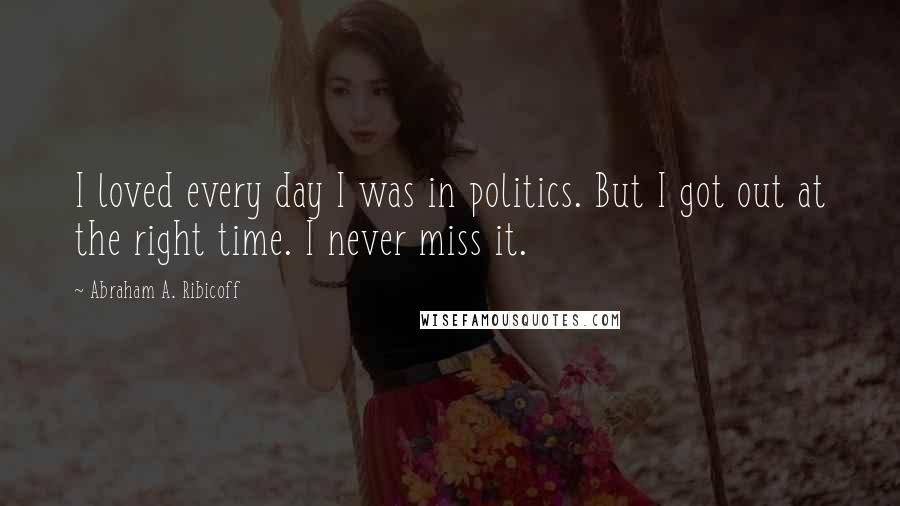 Abraham A. Ribicoff Quotes: I loved every day I was in politics. But I got out at the right time. I never miss it.