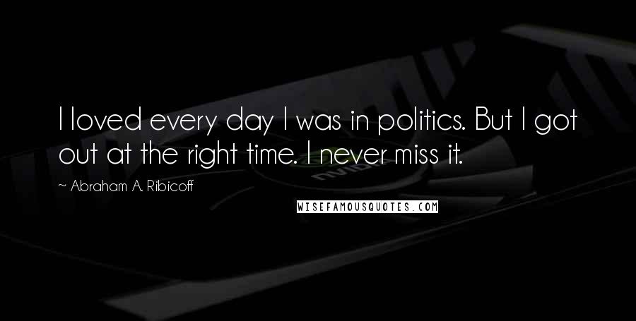 Abraham A. Ribicoff Quotes: I loved every day I was in politics. But I got out at the right time. I never miss it.