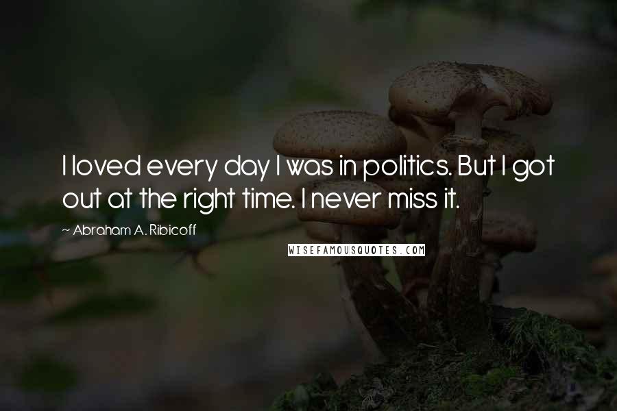 Abraham A. Ribicoff Quotes: I loved every day I was in politics. But I got out at the right time. I never miss it.