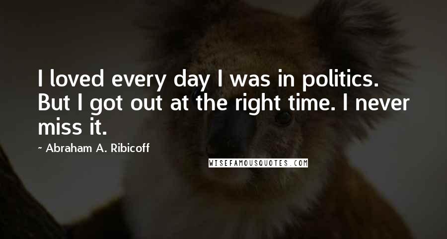 Abraham A. Ribicoff Quotes: I loved every day I was in politics. But I got out at the right time. I never miss it.