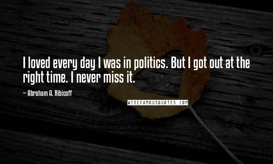 Abraham A. Ribicoff Quotes: I loved every day I was in politics. But I got out at the right time. I never miss it.