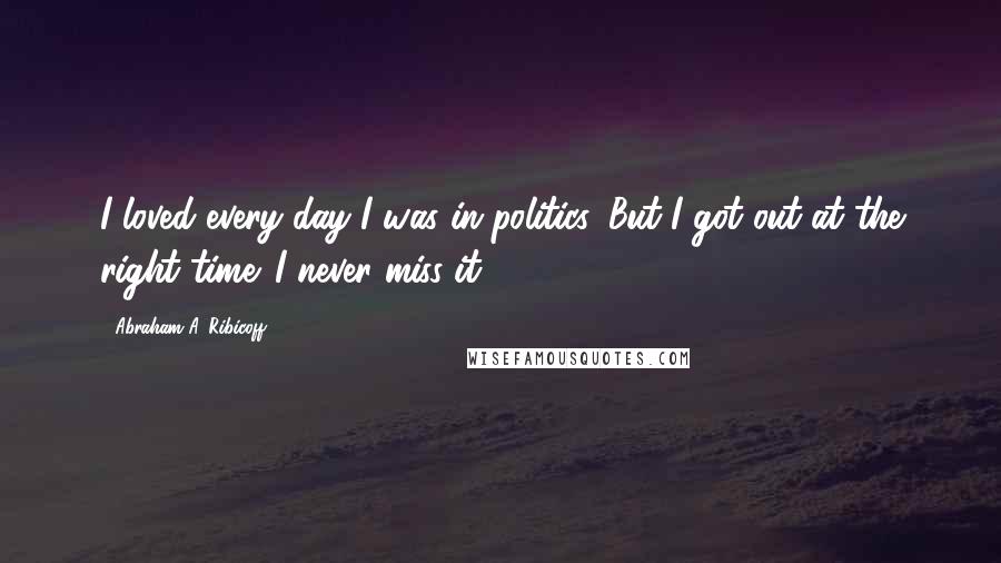 Abraham A. Ribicoff Quotes: I loved every day I was in politics. But I got out at the right time. I never miss it.