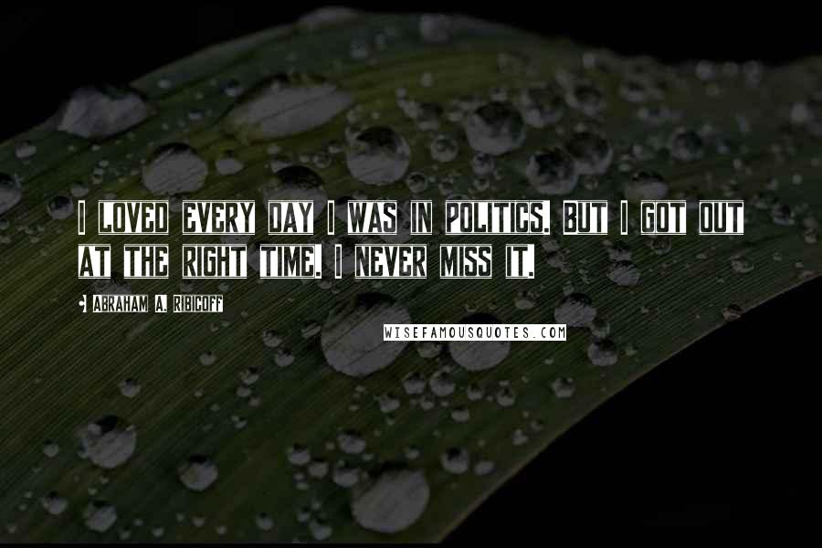 Abraham A. Ribicoff Quotes: I loved every day I was in politics. But I got out at the right time. I never miss it.
