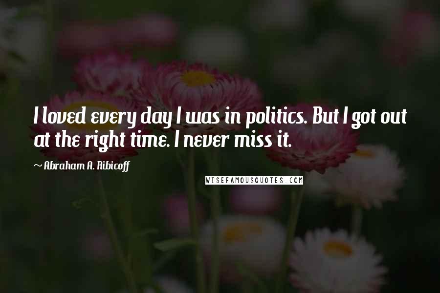 Abraham A. Ribicoff Quotes: I loved every day I was in politics. But I got out at the right time. I never miss it.