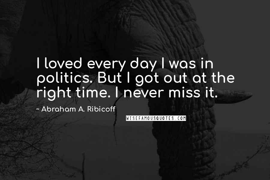 Abraham A. Ribicoff Quotes: I loved every day I was in politics. But I got out at the right time. I never miss it.