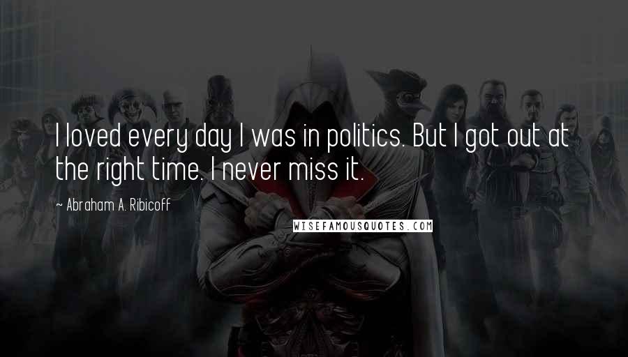 Abraham A. Ribicoff Quotes: I loved every day I was in politics. But I got out at the right time. I never miss it.