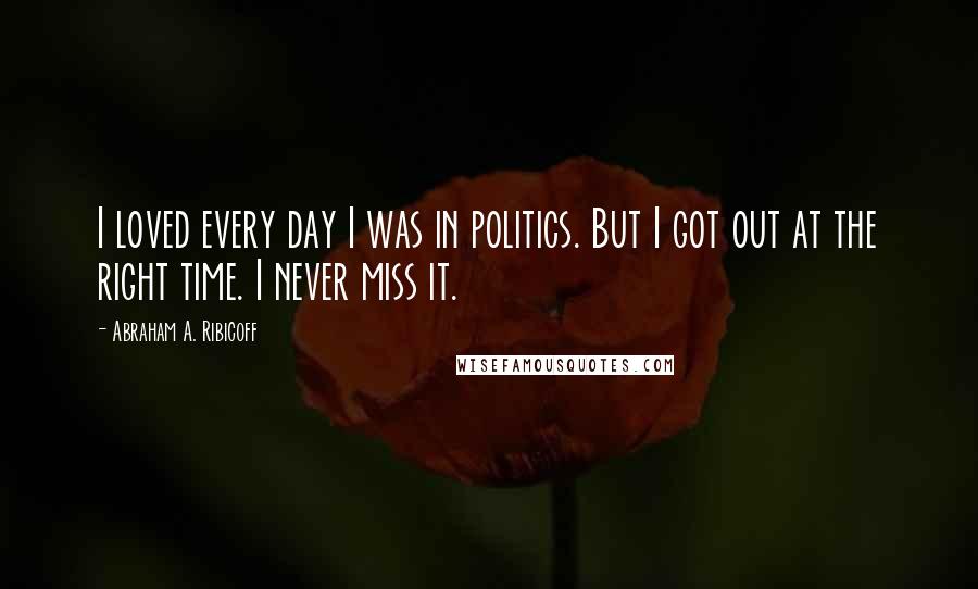 Abraham A. Ribicoff Quotes: I loved every day I was in politics. But I got out at the right time. I never miss it.