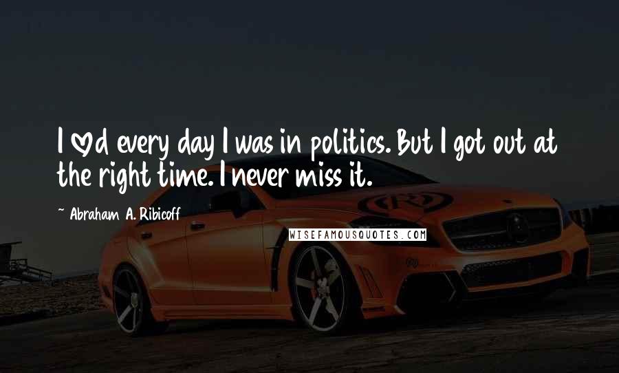 Abraham A. Ribicoff Quotes: I loved every day I was in politics. But I got out at the right time. I never miss it.