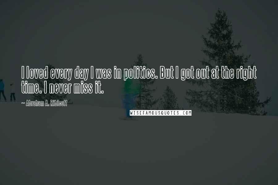 Abraham A. Ribicoff Quotes: I loved every day I was in politics. But I got out at the right time. I never miss it.