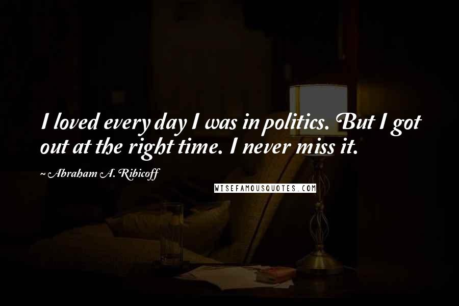 Abraham A. Ribicoff Quotes: I loved every day I was in politics. But I got out at the right time. I never miss it.