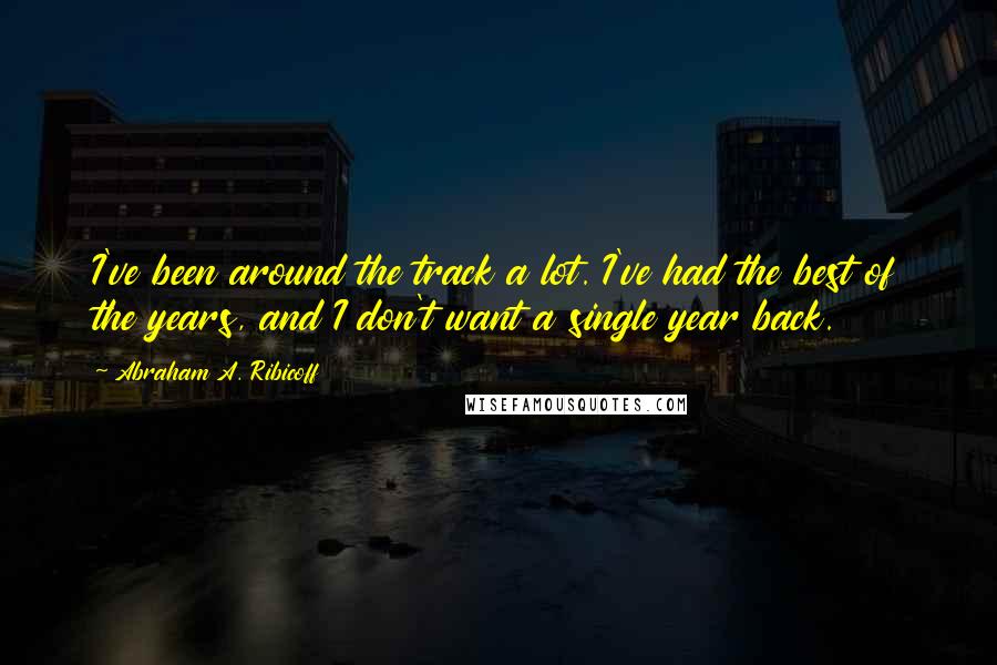 Abraham A. Ribicoff Quotes: I've been around the track a lot. I've had the best of the years, and I don't want a single year back.