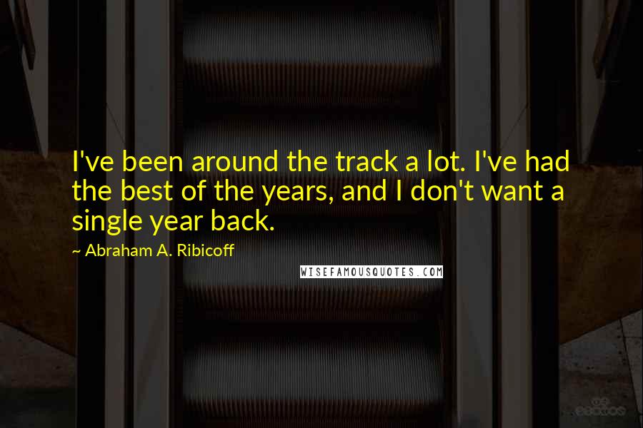 Abraham A. Ribicoff Quotes: I've been around the track a lot. I've had the best of the years, and I don't want a single year back.