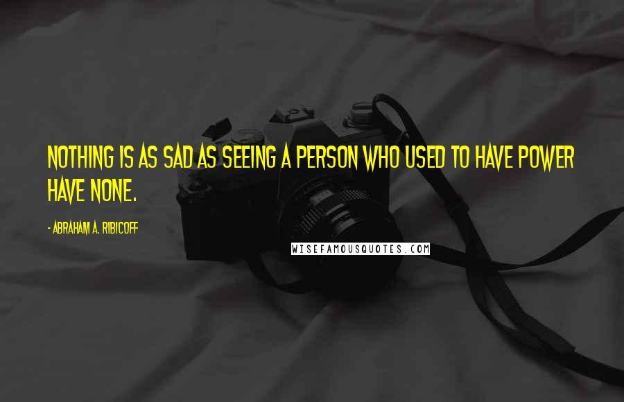 Abraham A. Ribicoff Quotes: Nothing is as sad as seeing a person who used to have power have none.