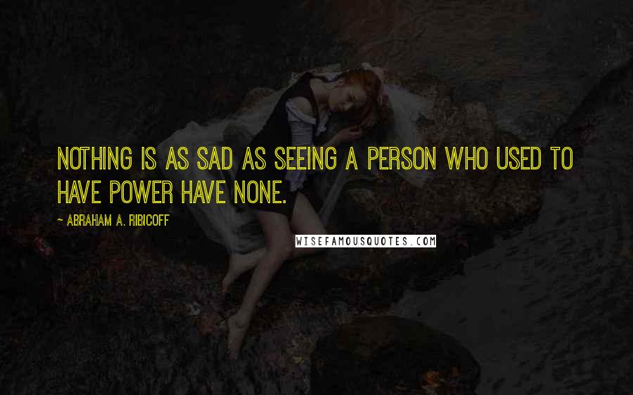 Abraham A. Ribicoff Quotes: Nothing is as sad as seeing a person who used to have power have none.