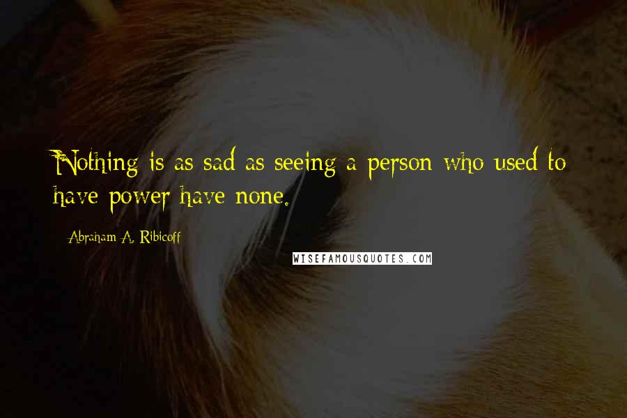 Abraham A. Ribicoff Quotes: Nothing is as sad as seeing a person who used to have power have none.