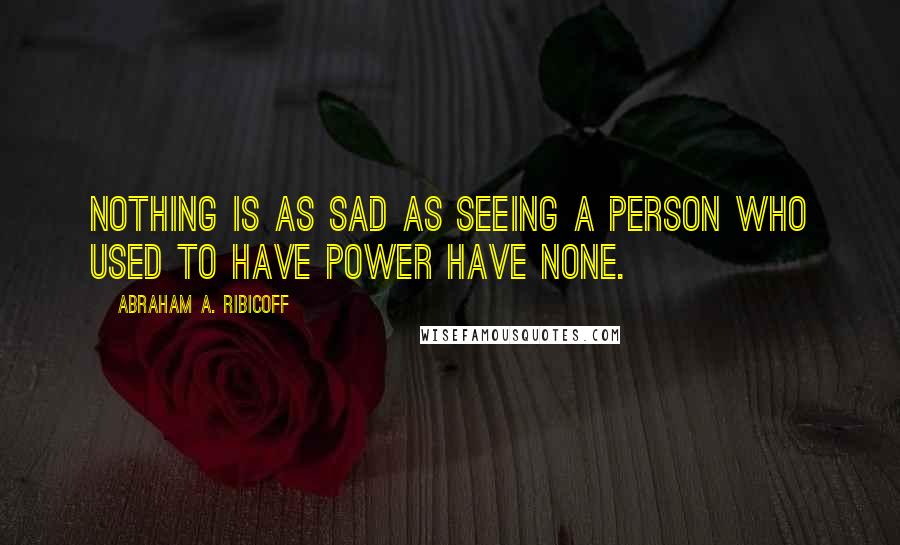 Abraham A. Ribicoff Quotes: Nothing is as sad as seeing a person who used to have power have none.