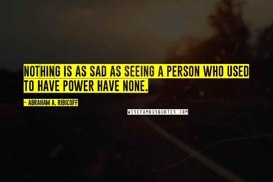 Abraham A. Ribicoff Quotes: Nothing is as sad as seeing a person who used to have power have none.