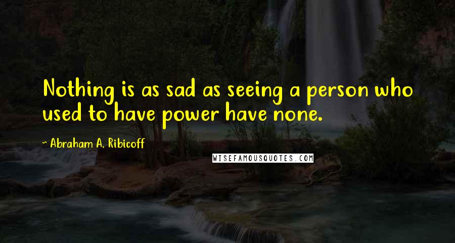 Abraham A. Ribicoff Quotes: Nothing is as sad as seeing a person who used to have power have none.